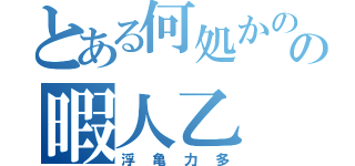 とある何処かのの暇人乙（浮亀力多）