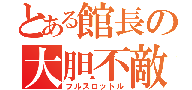 とある館長の大胆不敵（フルスロットル）