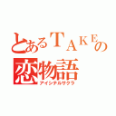 とあるＴＡＫＥの恋物語（アイシテルサクラ）