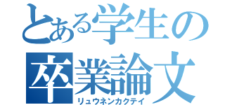 とある学生の卒業論文（リュウネンカクテイ）