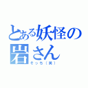 とある妖怪の岩さん（そっち（笑））