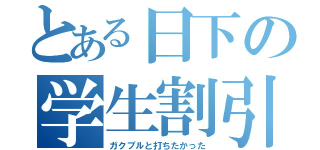 とある日下の学生割引（ガクブルと打ちたかった）