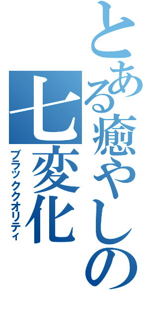 とある癒やしの七変化（ブラッククオリティ）