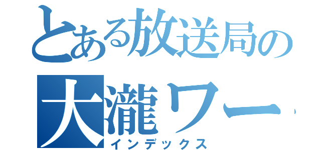 とある放送局の大瀧ワールド（インデックス）