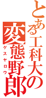 とある工科大の変態野郎（ゲスヤロウ）