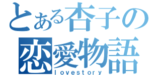 とある杏子の恋愛物語（ｌｏｖｅｓｔｏｒｙ）