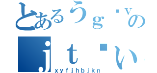 とあるうｇゔｖｂｊのｊｔゔぃｙｇｊ（ｘｙｆｊｈｂｊｋｎ）