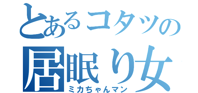 とあるコタツの居眠り女（ミカちゃんマン）