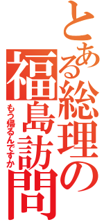 とある総理の福島訪問（もう帰るんですか）