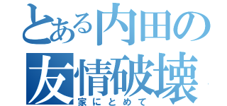 とある内田の友情破壊（家にとめて）