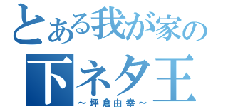 とある我が家の下ネタ王（～坪倉由幸～）