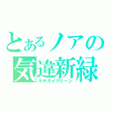 とあるノアの気違新緑（キチガイグリーン）