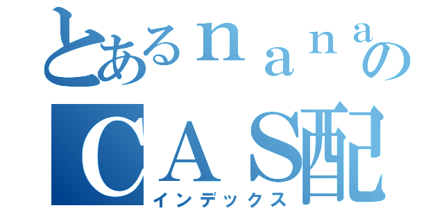 とあるｎａｎａｎａシャッチョのＣＡＳ配信（インデックス）