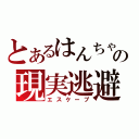 とあるはんちゃんの現実逃避（エスケープ）