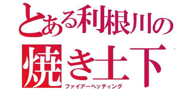 とある利根川の焼き土下座（ファイアーヘッティング）