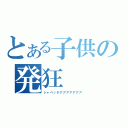 とある子供の発狂（シャベッタアアアアアアア）