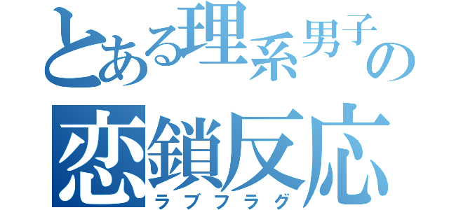 とある理系男子の恋鎖反応（ラブフラグ）