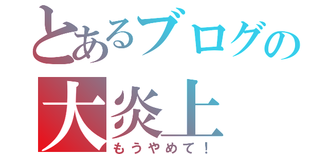 とあるブログの大炎上（もうやめて！）