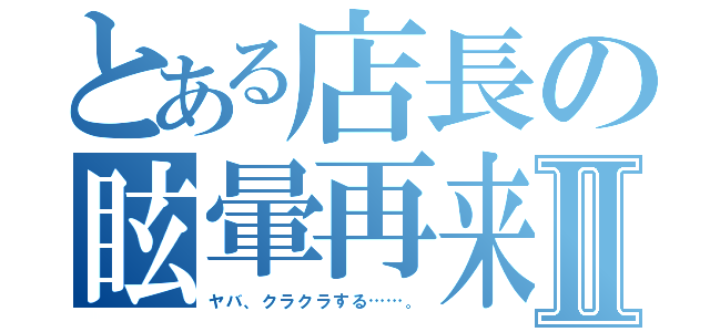 とある店長の眩暈再来Ⅱ（ヤバ、クラクラする……。）