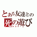 とある友達との死の遊び（デスゲーム）