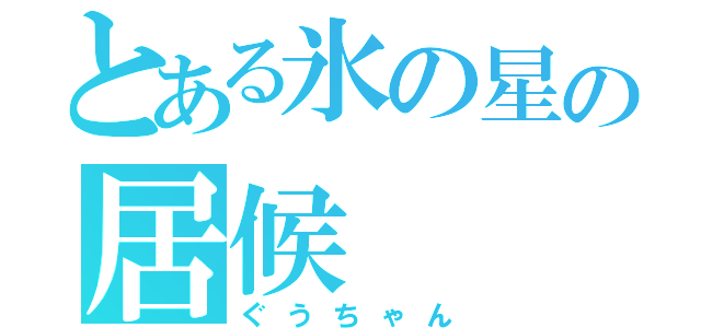 とある氷の星の居候（ぐうちゃん）