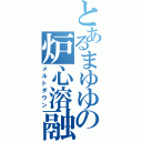 とあるまゆゆの炉心溶融（メルトダウン）