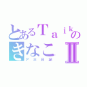 とあるＴａｉｋｉのきなこⅡ（アホ日記）