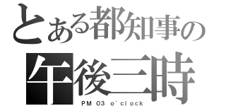 とある都知事の午後三時（ ＰＭ ０３ ｏ\'ｃｌｏｃｋ）