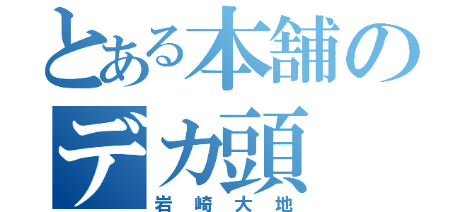 とある本舗のデカ頭（岩崎大地）