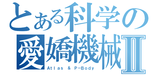 とある科学の愛嬌機械Ⅱ（Ａｔｌａｓ ＆ Ｐ－Ｂｏｄｙ）