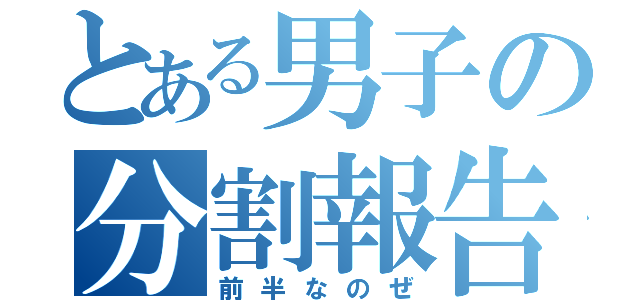 とある男子の分割報告（前半なのぜ）