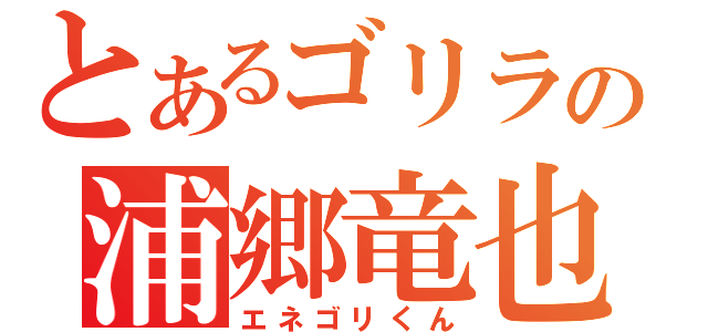 とあるゴリラの浦郷竜也（エネゴリくん）