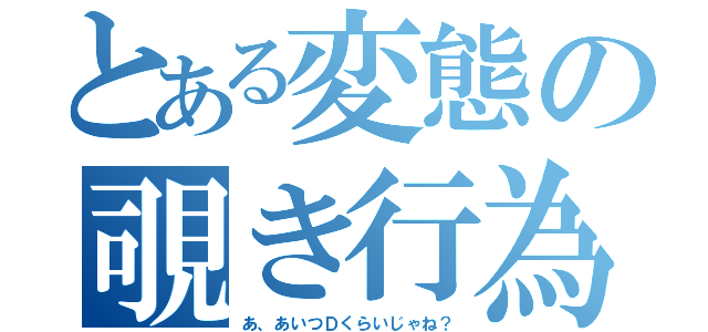 とある変態の覗き行為（あ、あいつＤくらいじゃね？）