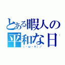 とある暇人の平和な日々。（（・ω・＊）／）