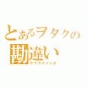 とあるヲタクの勘違い（ヤマクゴメンネ）