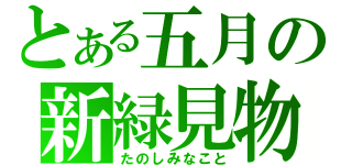 とある五月の新緑見物（たのしみなこと）