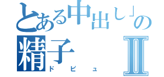 とある中出し」の精子Ⅱ（ドピュ）