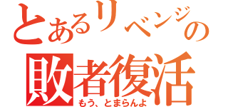 とあるリベンジの敗者復活（もう、とまらんよ）