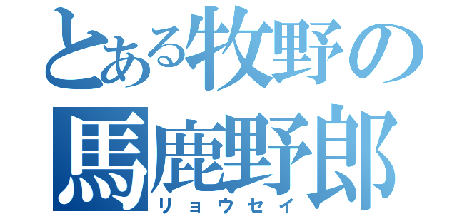 とある牧野の馬鹿野郎（リョウセイ）