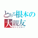 とある根本の大親友（だいしんゆう）