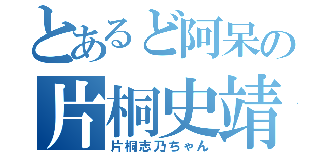 とあるど阿呆の片桐史靖（片桐志乃ちゃん）