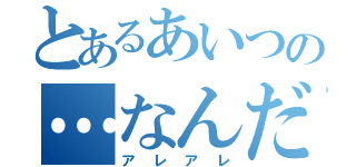 とあるあいつの…なんだ（アレアレ）