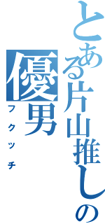 とある片山推しのの優男（フクッチ）