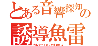 とある音響探知の誘導魚雷（大和や伊４００が実験台に）