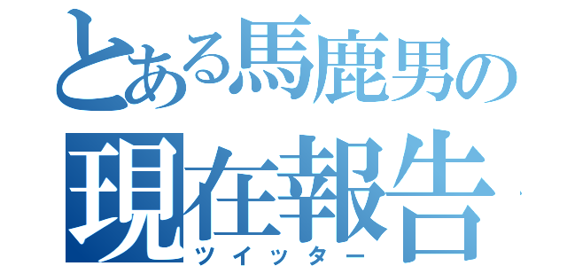 とある馬鹿男の現在報告（ツイッター）