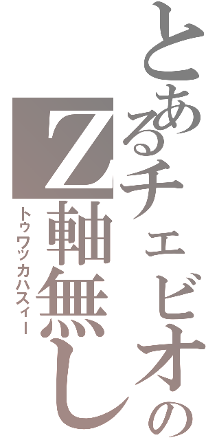 とあるチェビオのＺ軸無し（トゥワッカハスィー）