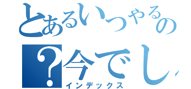 とあるいつやるのの？今でしょ（インデックス）