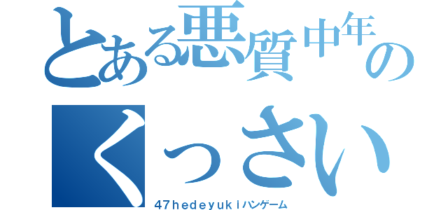 とある悪質中年４５のくっさいこきたないちいさい（４７ｈｅｄｅｙｕｋｉハンゲーム）