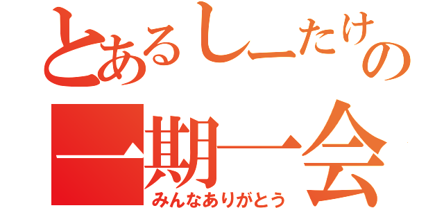 とあるしーたけの一期一会（みんなありがとう）