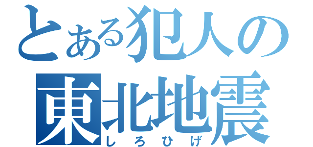 とある犯人の東北地震（しろひげ）